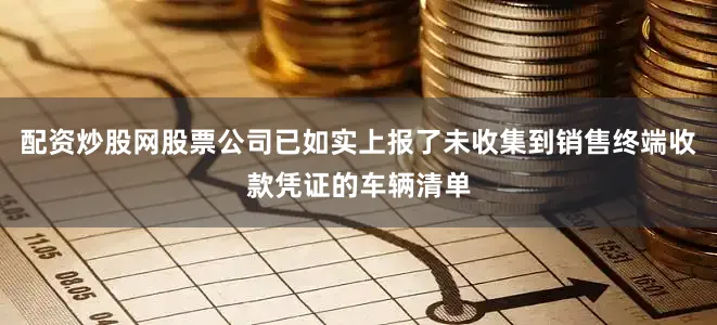 配资炒股网股票公司已如实上报了未收集到销售终端收款凭证的车辆清单