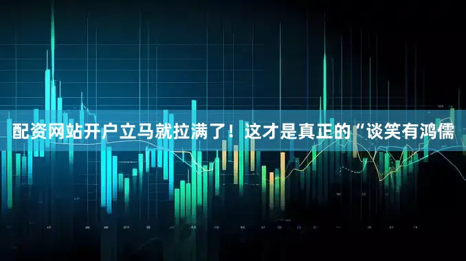 配资网站开户立马就拉满了！这才是真正的“谈笑有鸿儒